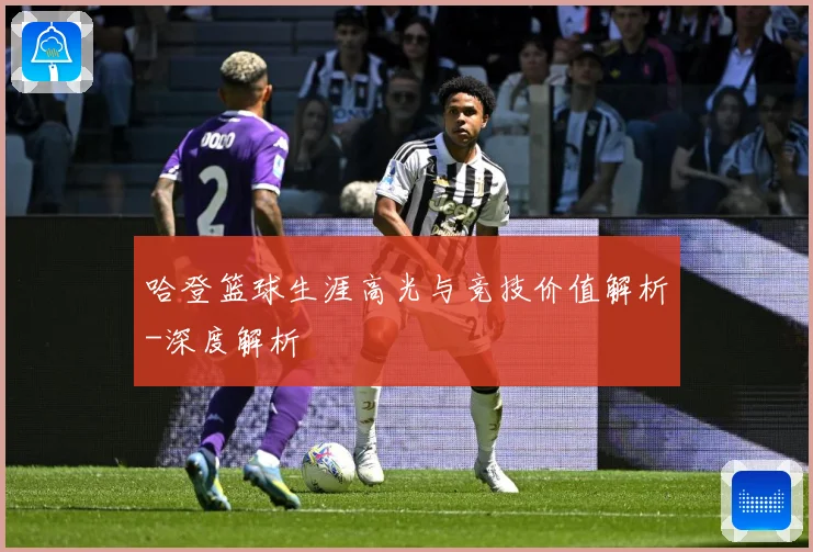 哈登篮球生涯高光与竞技价值解析-深度解析