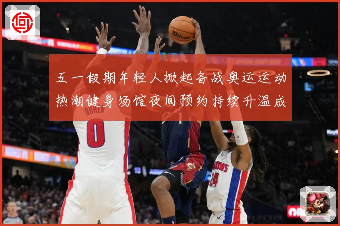五一假期年轻人掀起备战奥运运动热潮健身场馆夜间预约持续升温成长观察-深度解析