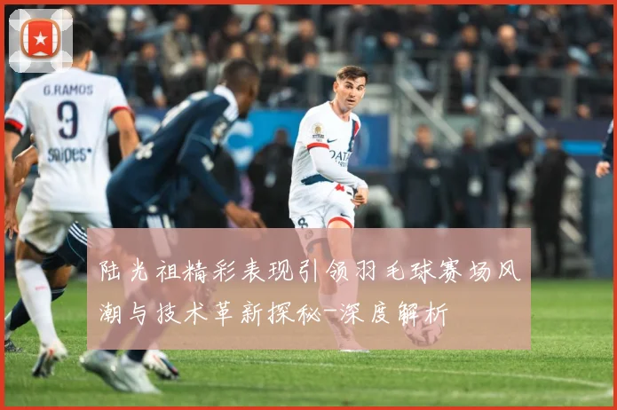 陆光祖精彩表现引领羽毛球赛场风潮与技术革新探秘-深度解析