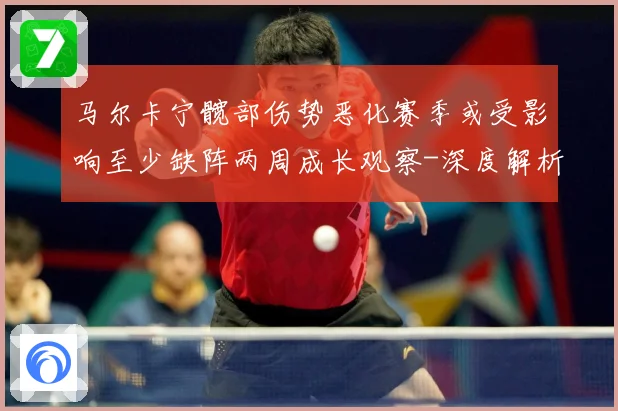 马尔卡宁髋部伤势恶化赛季或受影响至少缺阵两周成长观察-深度解析