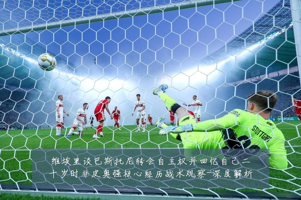 维埃里谈巴斯托尼转会自主权并回忆自己二十岁时非皮奥强核心经历战术观察-深度解析